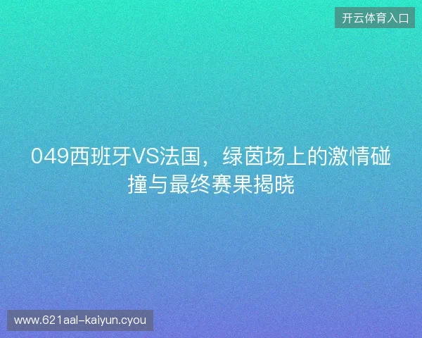 049西班牙VS法国，绿茵场上的激情碰撞与最终赛果揭晓